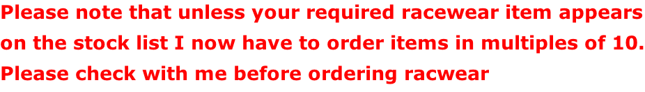 Please note that unless your required racewear item appears on the stock list I now have to order items in multiples of 10. Please check with me before ordering racwear